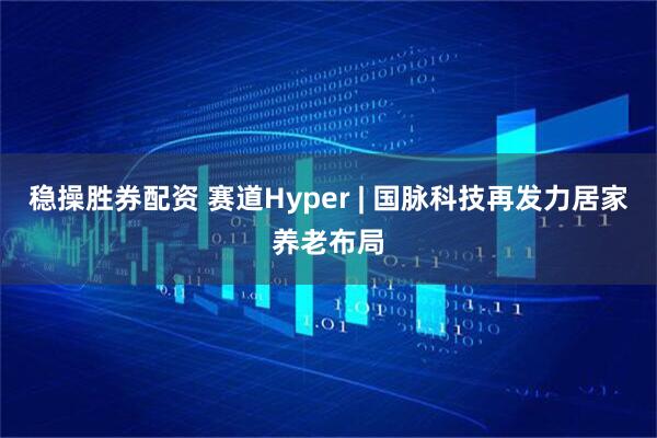 稳操胜券配资 赛道Hyper | 国脉科技再发力居家养老布局