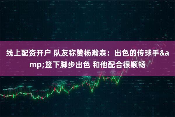 线上配资开户 队友称赞杨瀚森：出色的传球手&篮下脚步出色 和他配合很顺畅