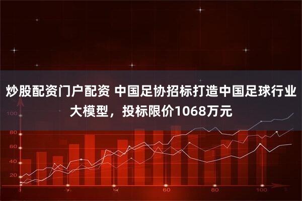 炒股配资门户配资 中国足协招标打造中国足球行业大模型，投标限价1068万元
