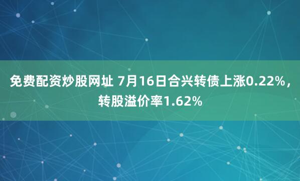 免费配资炒股网址 7月16日合兴转债上涨0.22%，转股溢价率1.62%