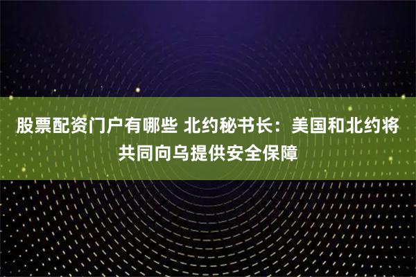 股票配资门户有哪些 北约秘书长：美国和北约将共同向乌提供安全保障