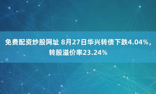 免费配资炒股网址 8月27日华兴转债下跌4.04%，转股溢价率23.24%