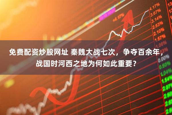 免费配资炒股网址 秦魏大战七次，争夺百余年，战国时河西之地为何如此重要？