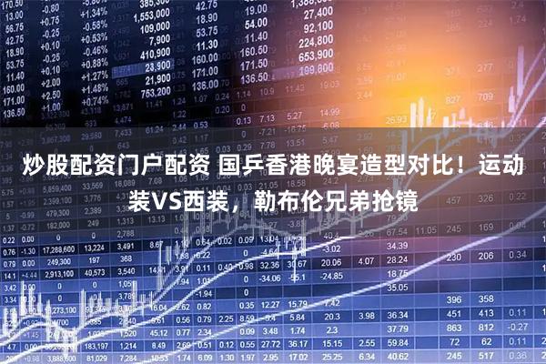 炒股配资门户配资 国乒香港晚宴造型对比！运动装VS西装，勒布伦兄弟抢镜