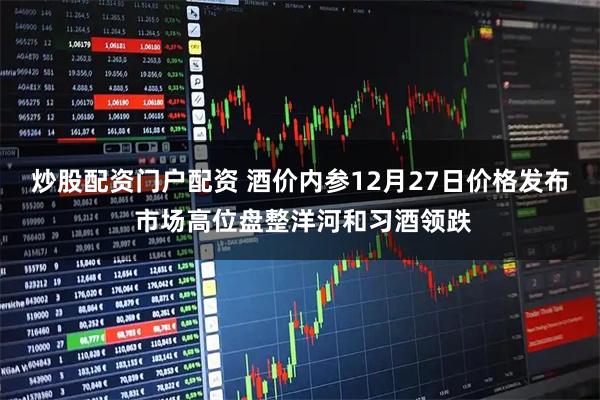 炒股配资门户配资 酒价内参12月27日价格发布 市场高位盘整洋河和习酒领跌