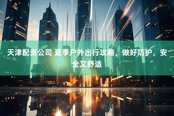 天津配资公司 夏季户外出行攻略，做好防护，安全又舒适