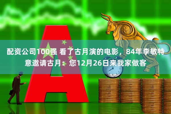 配资公司100强 看了古月演的电影，84年李敏特意邀请古月：您12月26日来我家做客