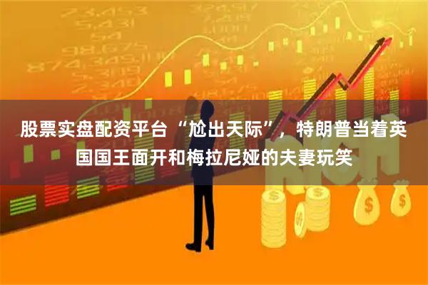 股票实盘配资平台 “尬出天际”，特朗普当着英国国王面开和梅拉尼娅的夫妻玩笑