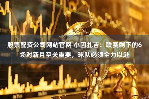 股票配资公司网站官网 小因扎吉：联赛剩下的6场对新月至关重要，球队必须全力以赴